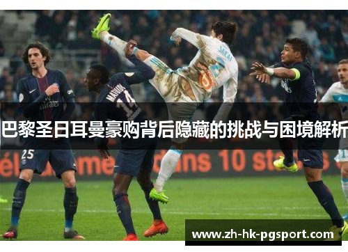 巴黎圣日耳曼豪购背后隐藏的挑战与困境解析 巴黎圣日耳曼豪购背后隐藏的挑战与困境解析