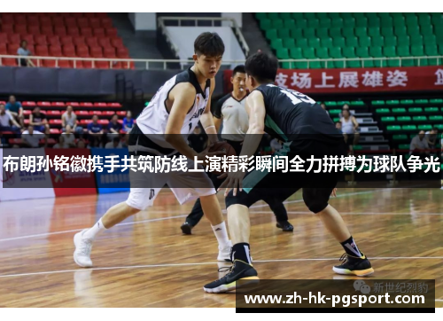 布朗孙铭徽携手共筑防线上演精彩瞬间全力拼搏为球队争光 布朗孙铭徽携手共筑防线上演精彩瞬间全力拼搏为球队争光